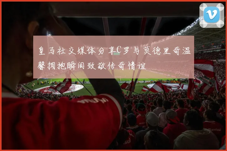 皇马社交媒体分享C罗与莫德里奇温馨拥抱瞬间致敬传奇情谊