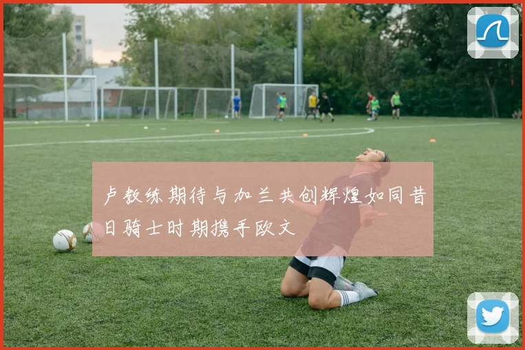卢教练期待与加兰共创辉煌如同昔日骑士时期携手欧文