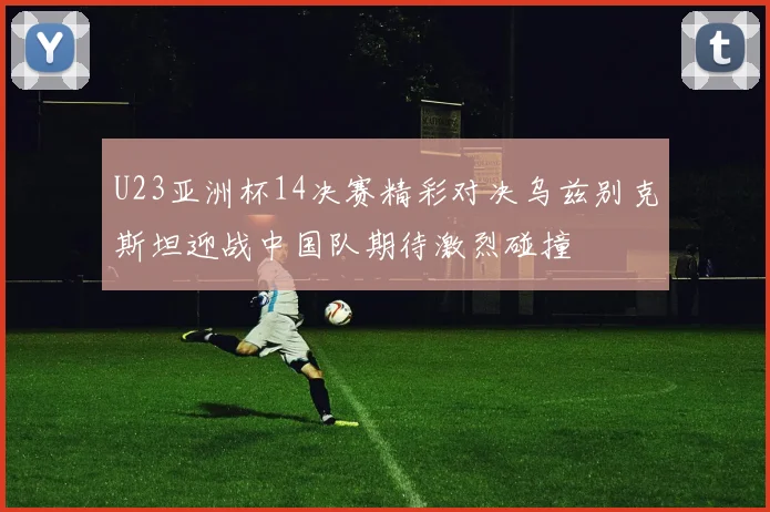 U23亚洲杯14决赛精彩对决乌兹别克斯坦迎战中国队期待激烈碰撞