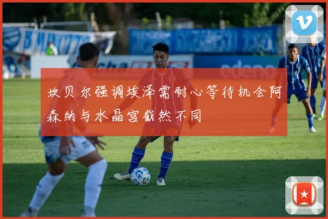 坎贝尔强调埃泽需耐心等待机会阿森纳与水晶宫截然不同