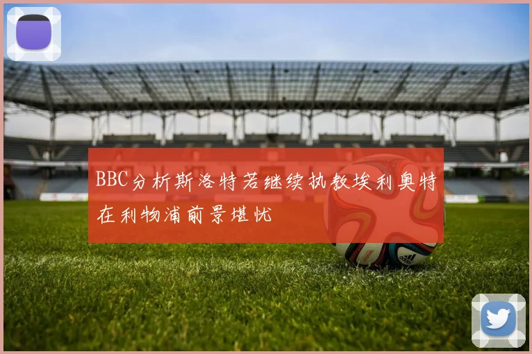 BBC分析斯洛特若继续执教埃利奥特在利物浦前景堪忧