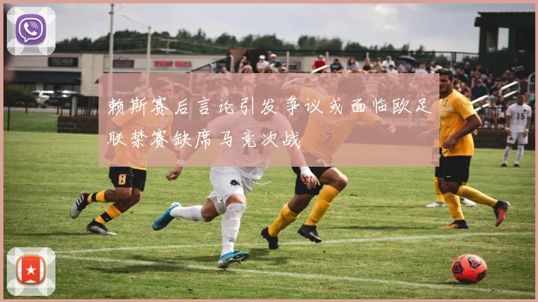 赖斯赛后言论引发争议或面临欧足联禁赛缺席马竞次战