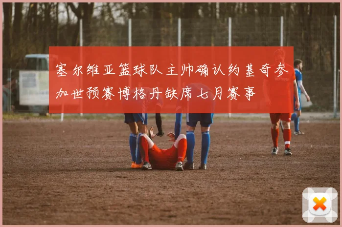 塞尔维亚篮球队主帅确认约基奇参加世预赛博格丹缺席七月赛事