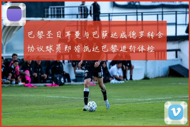 巴黎圣日耳曼与巴萨达成德罗转会协议球员即将抵达巴黎进行体检