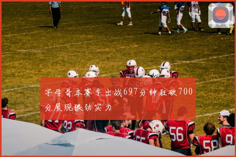字母哥本赛季出战697分钟狂砍700分展现狠劲实力