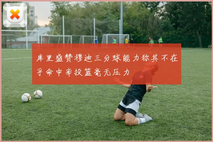 库里盛赞穆迪三分球能力称其不在乎命中率投篮毫无压力