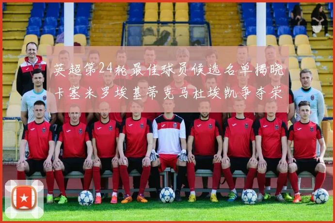 英超第24轮最佳球员候选名单揭晓卡塞米罗埃基蒂克马杜埃凯争夺荣誉