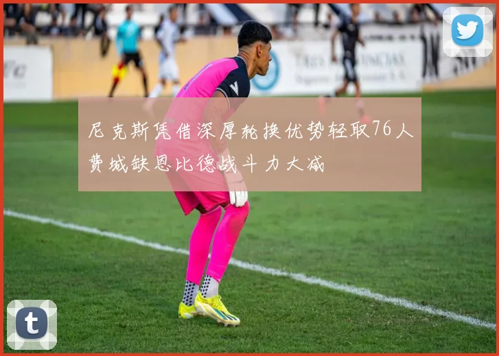 尼克斯凭借深厚轮换优势轻取76人费城缺恩比德战斗力大减
