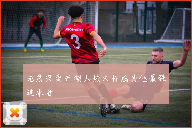 老詹若离开湖人热火将成为他最强追求者