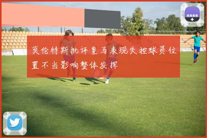 莫伦特斯批评皇马表现失控球员位置不当影响整体发挥