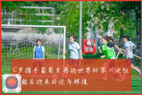 C罗携手葡萄牙再战世界杯第六次征程能否迎来好运与辉煌