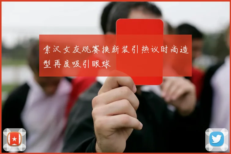 索汉女友观赛换新装引热议时尚造型再度吸引眼球