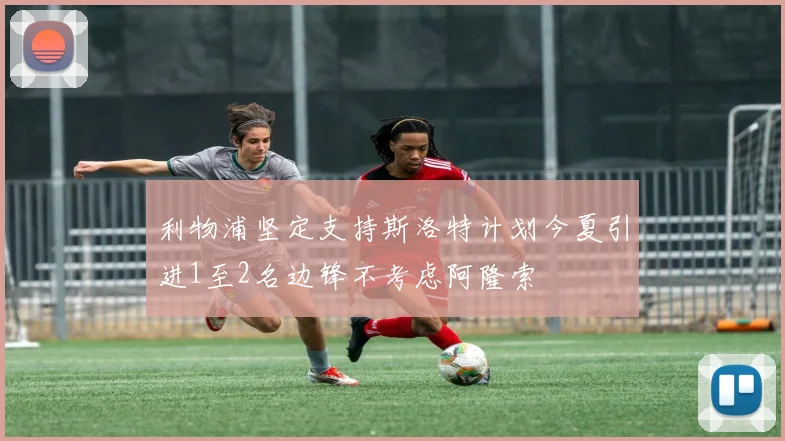 利物浦坚定支持斯洛特计划今夏引进1至2名边锋不考虑阿隆索