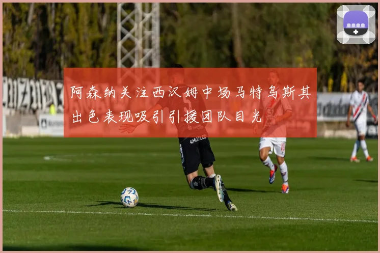 阿森纳关注西汉姆中场马特乌斯其出色表现吸引引援团队目光