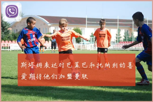 斯塔姆表达对巴莱巴和托纳利的喜爱期待他们加盟曼联