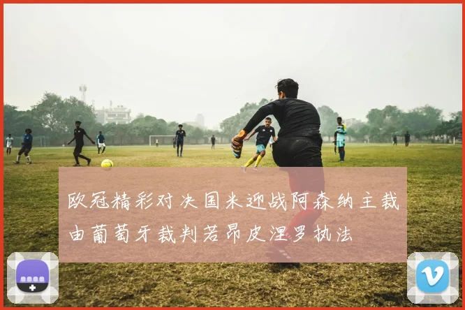 欧冠精彩对决国米迎战阿森纳主裁由葡萄牙裁判若昂皮涅罗执法