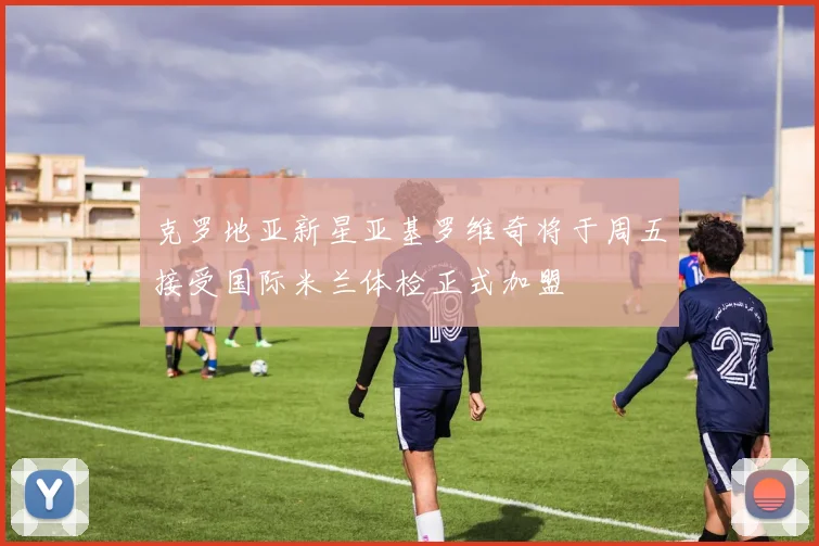 克罗地亚新星亚基罗维奇将于周五接受国际米兰体检正式加盟