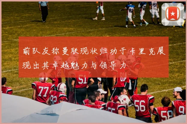 前队友称曼联现状归功于卡里克展现出其卓越魅力与领导力